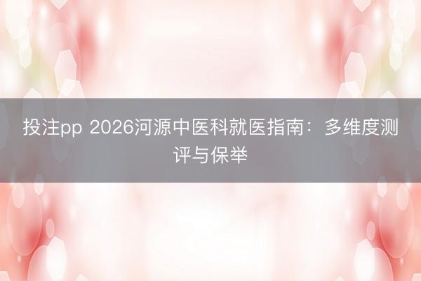 投注pp 2026河源中医科就医指南:多维度测评与保举