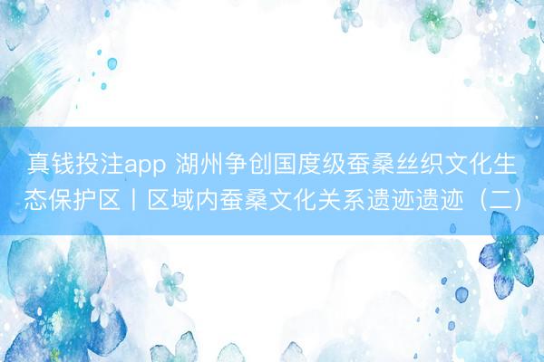 真钱投注app 湖州争创国度级蚕桑丝织文化生态保护区丨区域内蚕桑文化关系遗迹遗迹（二）