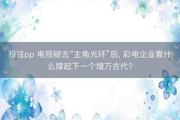 投注pp 电视褪去“主角光环”后, 彩电企业靠什么撑起下一个增万古代?