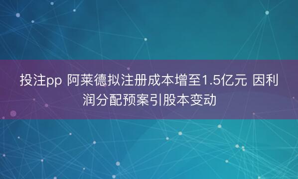 投注pp 阿莱德拟注册成本增至1.5亿元 因利润分配预案引股本变动