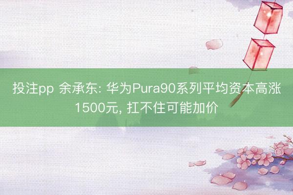 投注pp 余承东: 华为Pura90系列平均资本高涨1500元， 扛不住可能加价