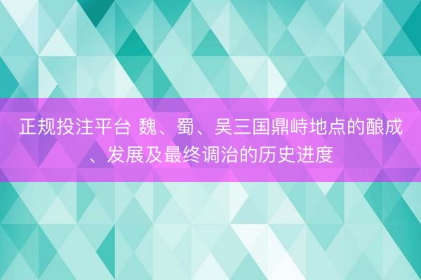 正规投注平台 魏、蜀、吴三国鼎峙地点的酿成、发展及最终调治的历史进度
