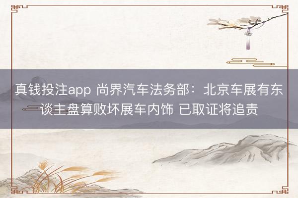 真钱投注app 尚界汽车法务部：北京车展有东谈主盘算败坏展车内饰 已取证将追责