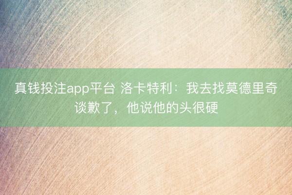 真钱投注app平台 洛卡特利：我去找莫德里奇谈歉了，他说他的头很硬