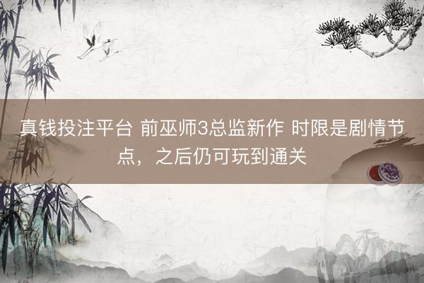 真钱投注平台 前巫师3总监新作 时限是剧情节点，之后仍可玩到通关