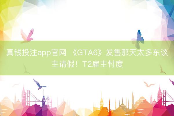 真钱投注app官网 《GTA6》发售那天太多东谈主请假！T2雇主忖度