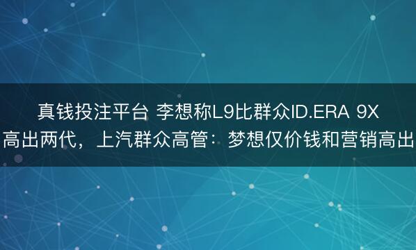 真钱投注平台 李想称L9比群众ID.ERA 9X高出两代，上汽群众高管：梦想仅价钱和营销高出