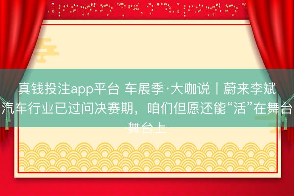 真钱投注app平台 车展季·大咖说丨蔚来李斌：汽车行业已过问决赛期，咱们但愿还能“活”在舞台上