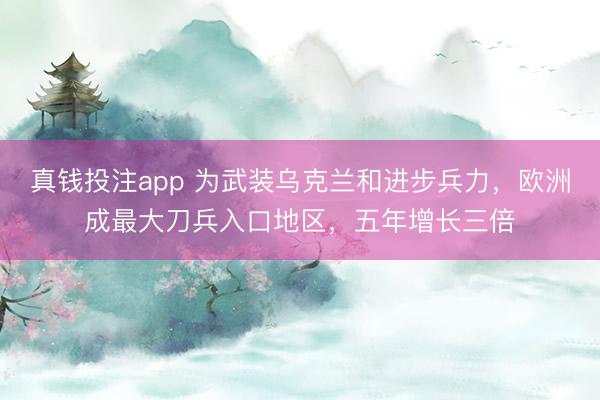真钱投注app 为武装乌克兰和进步兵力，欧洲成最大刀兵入口地区，五年增长三倍
