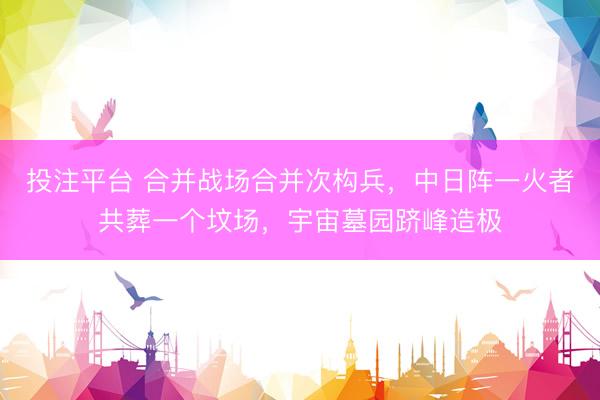 投注平台 合并战场合并次构兵，中日阵一火者共葬一个坟场，宇宙墓园跻峰造极
