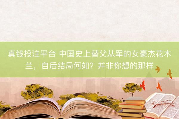 真钱投注平台 中国史上替父从军的女豪杰花木兰，自后结局何如？并非你想的那样