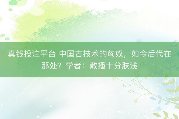 真钱投注平台 中国古技术的匈奴，如今后代在那处？学者：散播十分肤浅