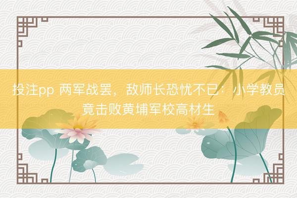 投注pp 两军战罢，敌师长恐忧不已：小学教员竟击败黄埔军校高材生