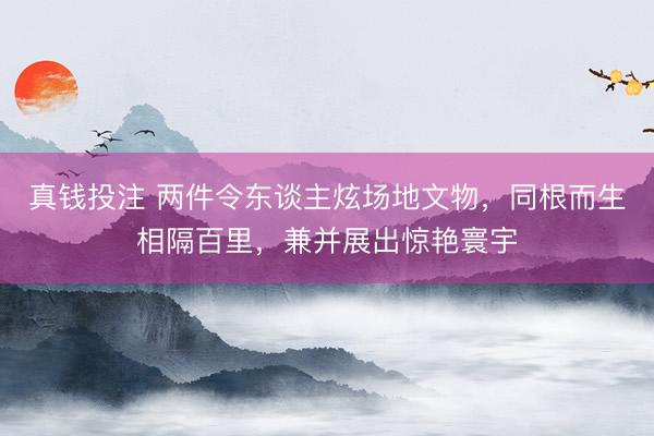 真钱投注 两件令东谈主炫场地文物，同根而生相隔百里，兼并展出惊艳寰宇