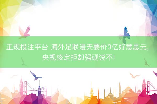 正规投注平台 海外足联漫天要价3亿好意思元， 央视核定拒却强硬说不!