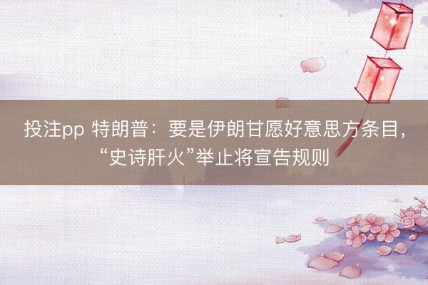 投注pp 特朗普：要是伊朗甘愿好意思方条目，“史诗肝火”举止将宣告规则