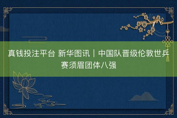 真钱投注平台 新华图讯｜中国队晋级伦敦世乒赛须眉团体八强