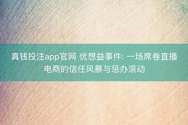真钱投注app官网 优想益事件: 一场席卷直播电商的信任风暴与惩办滚动