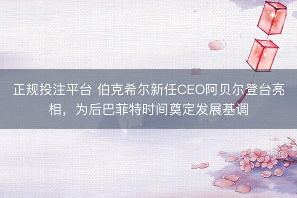 正规投注平台 伯克希尔新任CEO阿贝尔登台亮相，为后巴菲特时间奠定发展基调