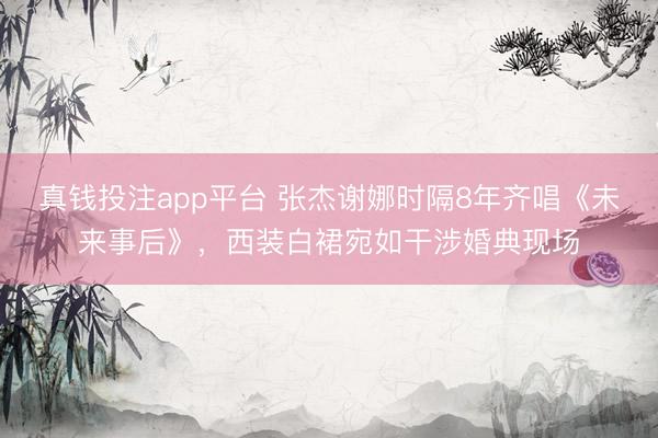真钱投注app平台 张杰谢娜时隔8年齐唱《未来事后》，<a href=