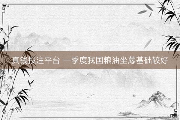 真钱投注平台 一季度我国粮油坐蓐基础较好
