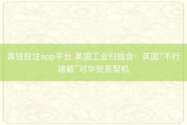真钱投注app平台 英国工业归拢会：英国“不行堵截”对华贸易契机