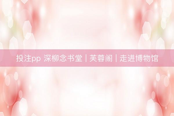 投注pp 深柳念书堂 | 芙蓉阁 | 走进博物馆