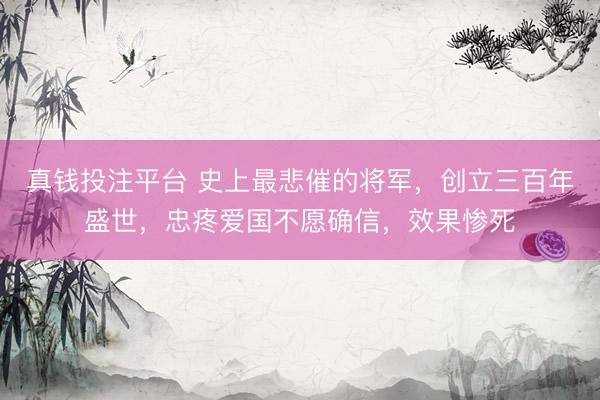 真钱投注平台 史上最悲催的将军，创立三百年盛世，忠疼爱国不愿确信，效果惨死