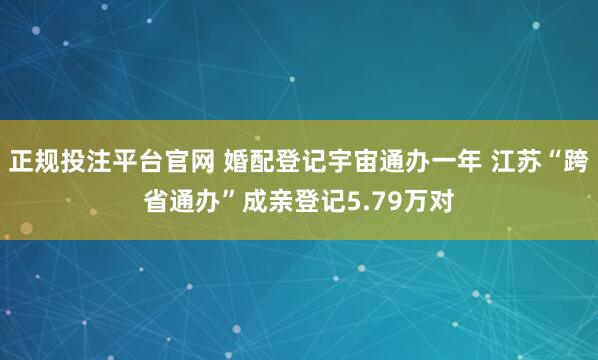 正规投注平台官网 婚配登记宇宙通办一年 江苏“跨省通办”成亲登记5.79万对