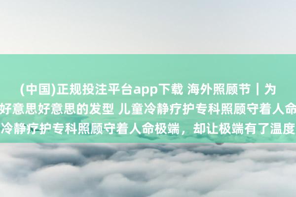 (中国)正规投注平台app下载 海外照顾节|为临终女孩洗头擦澡、吹出好意思好意思的发型 儿童冷静疗护专科照顾守着人命极端,却让极端有了温度