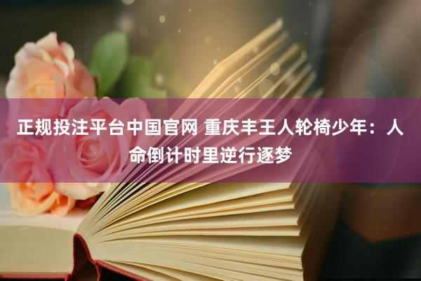 正规投注平台中国官网 重庆丰王人轮椅少年:人命倒计时里逆行逐梦