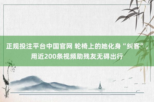 正规投注平台中国官网 轮椅上的她化身“纠客”,用近200条视频助残友无碍出行