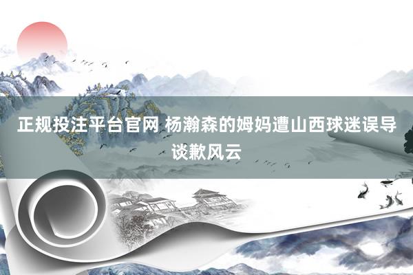 正规投注平台官网 杨瀚森的姆妈遭山西球迷误导谈歉风云