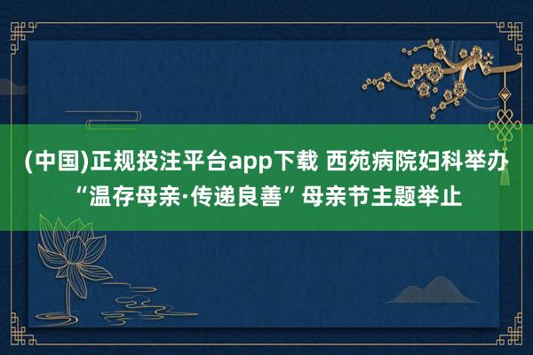 (中国)正规投注平台app下载 西苑病院妇科举办“温存母亲·传递良善”母亲节主题举止