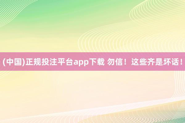(中国)正规投注平台app下载 勿信!这些齐是坏话!