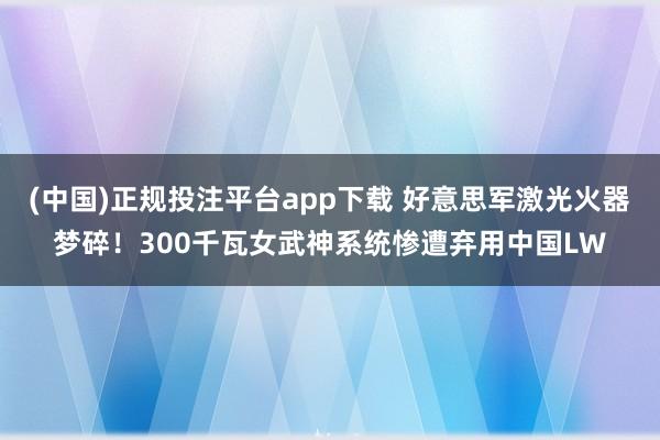 (中国)正规投注平台app下载 好意思军激光火器梦碎！300千瓦女武神系统惨遭弃用中国LW