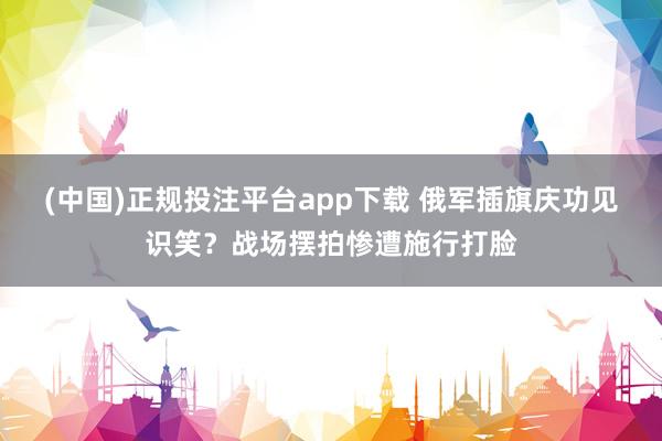 (中国)正规投注平台app下载 俄军插旗庆功见识笑?战场摆拍惨遭施行打脸