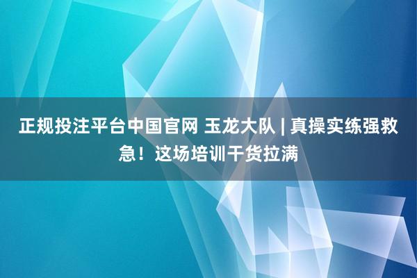 正规投注平台中国官网 玉龙大队 | 真操实练强救急!这场培训干货拉满