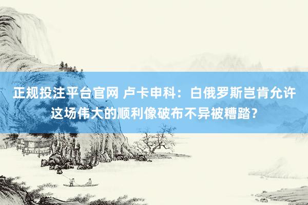 正规投注平台官网 卢卡申科:白俄罗斯岂肯允许这场伟大的顺利像破布不异被糟踏?