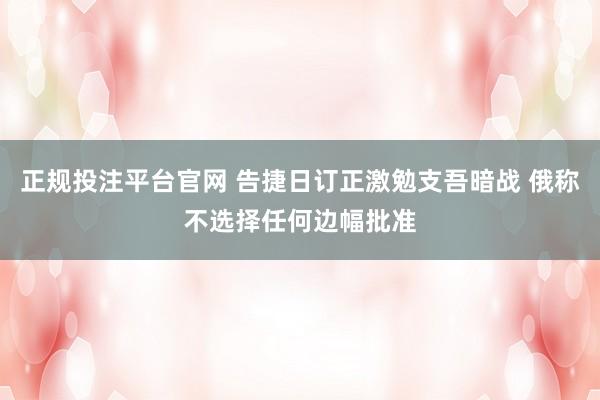 正规投注平台官网 告捷日订正激勉支吾暗战 俄称不选择任何边幅批准
