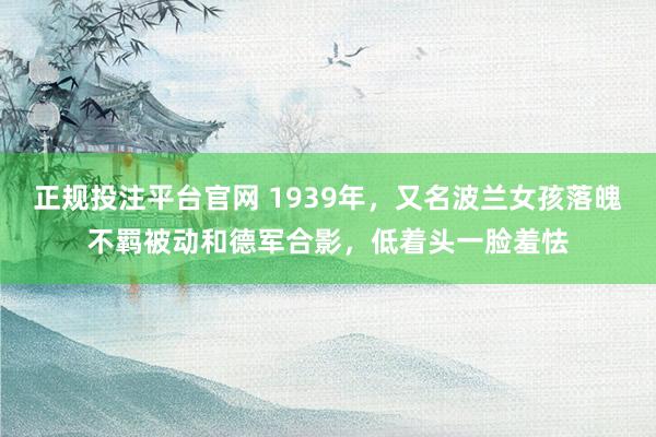 正规投注平台官网 1939年,又名波兰女孩落魄不羁被动和德军合影,低着头一脸羞怯