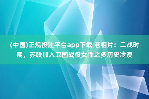(中国)正规投注平台app下载 老相片:二战时期,苏联加入卫国战役女性之多历史冷漠