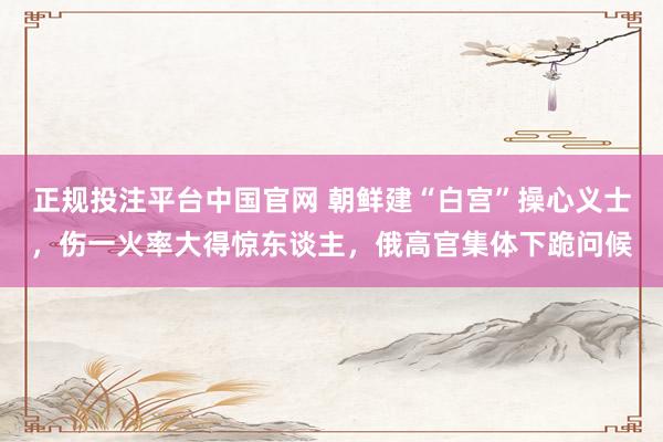 正规投注平台中国官网 朝鲜建“白宫”操心义士,伤一火率大得惊东谈主,俄高官集体下跪问候