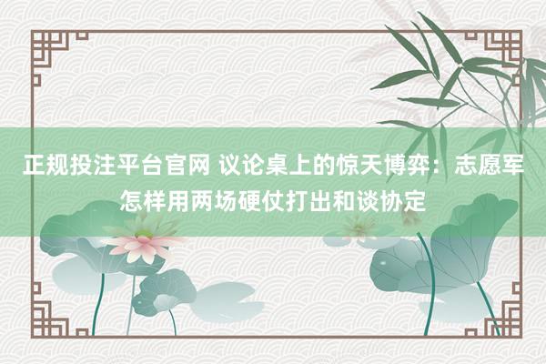 正规投注平台官网 议论桌上的惊天博弈:志愿军怎样用两场硬仗打出和谈协定
