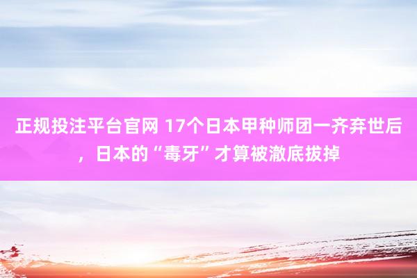 正规投注平台官网 17个日本甲种师团一齐弃世后,日本的“毒牙”才算被澈底拔掉