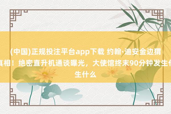 (中国)正规投注平台app下载 约翰·迪安金边猬缩真相!绝密直升机通谈曝光,大使馆终末90分钟发生什么