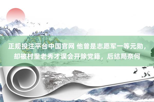正规投注平台中国官网 他曾是志愿军一等元勋，却被村里老秀才误会开除党籍，后结局奈何
