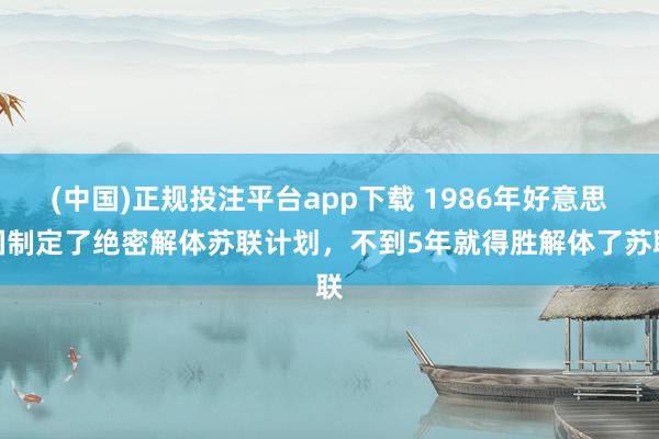 (中国)正规投注平台app下载 1986年好意思国制定了绝密解体苏联计划,不到5年就得胜解体了苏联