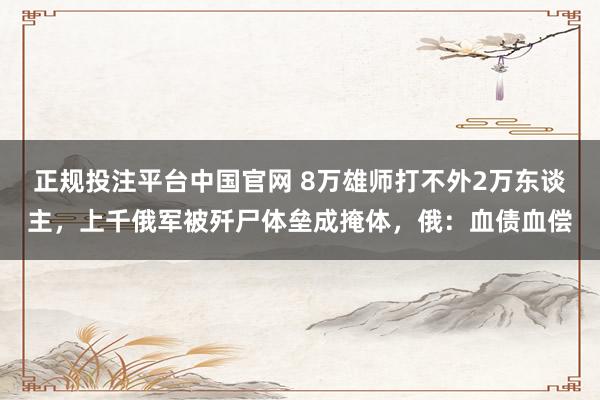 正规投注平台中国官网 8万雄师打不外2万东谈主,上千俄军被歼尸体垒成掩体,俄:血债血偿