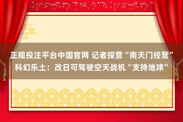 正规投注平台中国官网 记者探营“南天门经营”科幻乐土:改日可驾驶空天战机“支持地球”